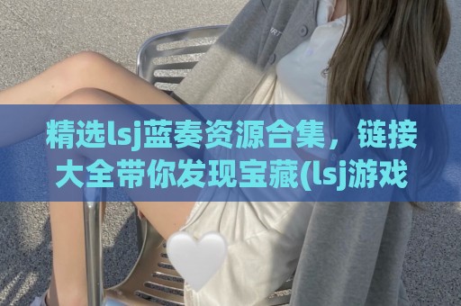 精选lsj蓝奏资源合集，链接大全带你发现宝藏(lsj游戏蓝奏云分享)