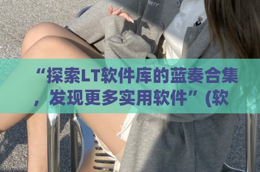 “探索LT软件库的蓝奏合集，发现更多实用软件”(软件库蓝奏云破解集合-最新软件库蓝奏云软件分享大全)