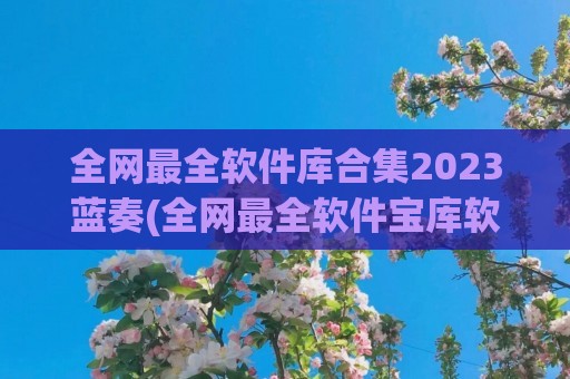 全网最全软件库合集2023蓝奏(全网最全软件宝库软件库软件合集)