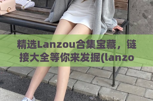 精选Lanzou合集宝藏，链接大全等你来发掘(lanzous 官网)