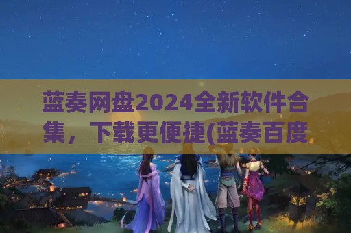 蓝奏网盘2024全新软件合集，下载更便捷(蓝奏百度)